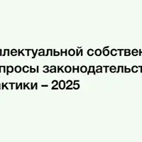 Защита интеллектуальной собственности: ключевые вопросы законодательства и судебной практики – 2025